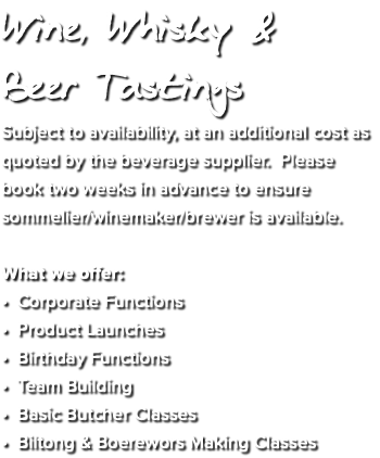 Wine, Whisky &  Beer Tastings Subject to availability, at an additional cost as quoted by the beverage supplier. Please book two weeks in advance to ensure sommelier/winemaker/brewer is available. What we offer: • Corporate Functions • Product Launches • Birthday Functions • Team Building • Basic Butcher Classes • Biltong & Boerewors Making Classes