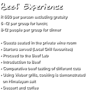 Beef Experience R 650 per person excluding gratuity 6 -12 per group for lunch; 8-12 people per group for dinner • Guests seated in the private wine room • Starters served (Local Grill favourites) • Proceed to the Beef Lab • Introduction to Beef • Comparative beef tasting of different cuts • Using Weber grills, cooking is demonstrated on Himalayan salt • Dessert and coffee 