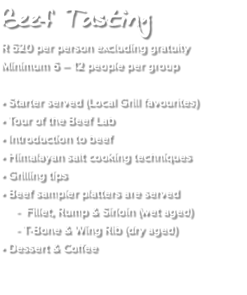 Beef Tasting R 520 per person excluding gratuity Minimum 6 – 12 people per group • Starter served (Local Grill favourites) • Tour of the Beef Lab • Introduction to beef • Himalayan salt cooking techniques • Grilling tips • Beef sampler platters are served - Fillet, Rump & Sirloin (wet aged) - T-Bone & Wing Rib (dry aged) • Dessert & Coffee 